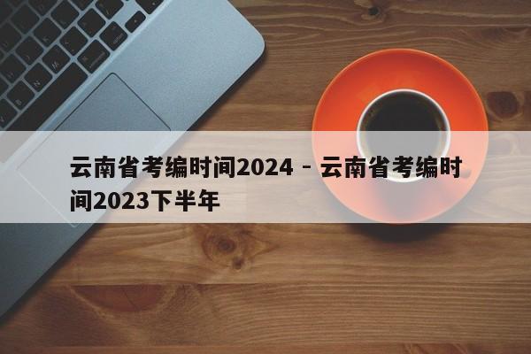 云南省考编时间2024 - 云南省考编时间2023下半年