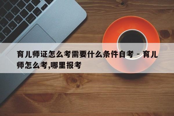 育儿师证怎么考需要什么条件自考 - 育儿师怎么考,哪里报考