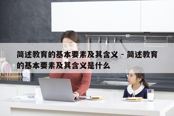 简述教育的基本要素及其含义 - 简述教育的基本要素及其含义是什么