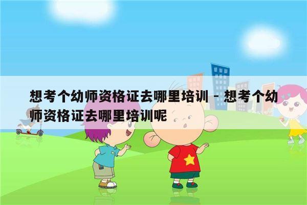 想考个幼师资格证去哪里培训 - 想考个幼师资格证去哪里培训呢