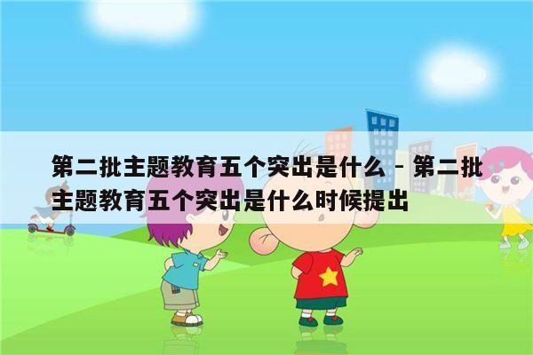 第二批主题教育五个突出是什么 - 第二批主题教育五个突出是什么时候提出