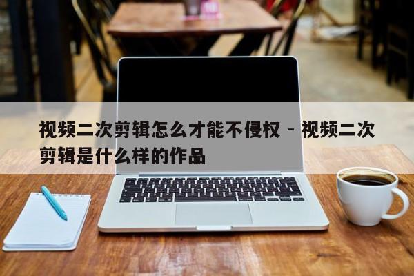 视频二次剪辑怎么才能不侵权 - 视频二次剪辑是什么样的作品