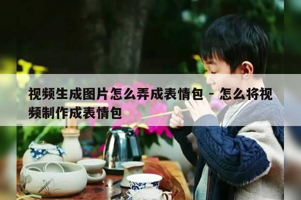 视频生成图片怎么弄成表情包 - 怎么将视频制作成表情包