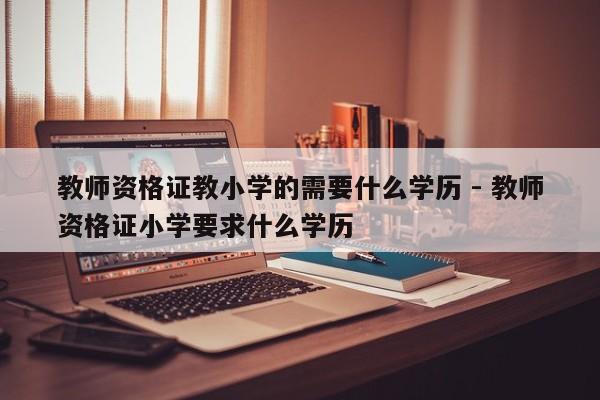 教师资格证教小学的需要什么学历 - 教师资格证小学要求什么学历