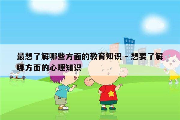 最想了解哪些方面的教育知识 - 想要了解哪方面的心理知识