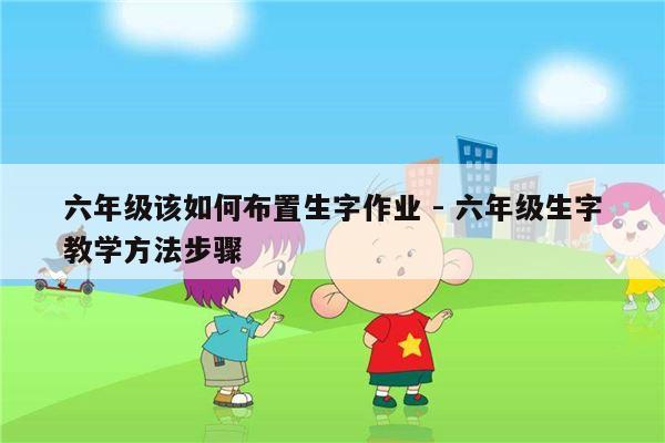 六年级该如何布置生字作业 - 六年级生字教学方法步骤