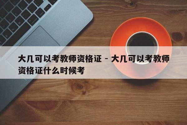 大几可以考教师资格证 - 大几可以考教师资格证什么时候考