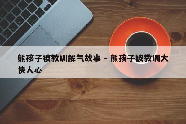 熊孩子被教训解气故事 - 熊孩子被教训大快人心