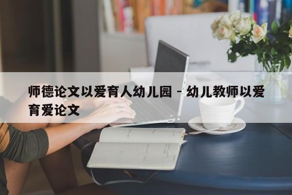 师德论文以爱育人幼儿园 - 幼儿教师以爱育爱论文