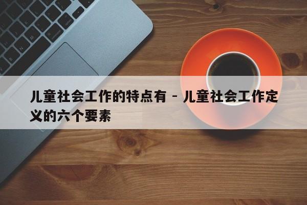 儿童社会工作的特点有 - 儿童社会工作定义的六个要素