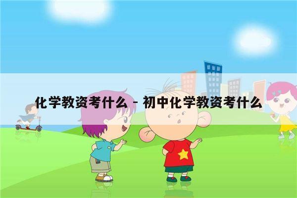 化学教资考什么 - 初中化学教资考什么