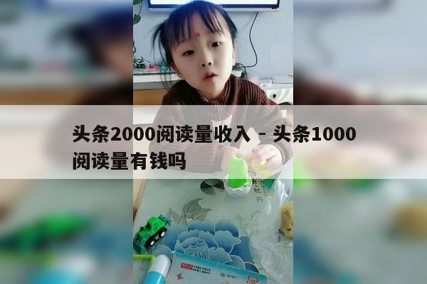 头条2000阅读量收入 - 头条1000阅读量有钱吗