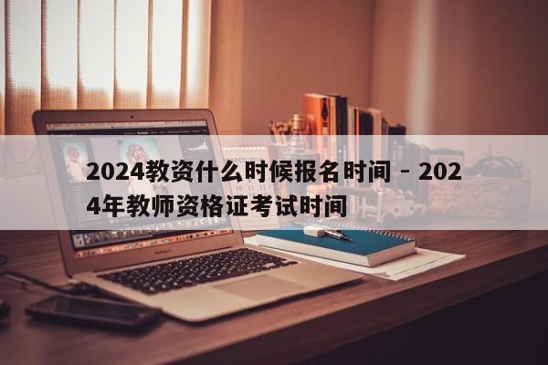 2024教资什么时候报名时间 - 2024年教师资格证考试时间