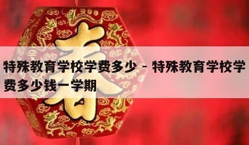 特殊教育学校学费多少 - 特殊教育学校学费多少钱一学期