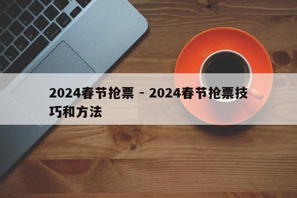 2024春节抢票 - 2024春节抢票技巧和方法