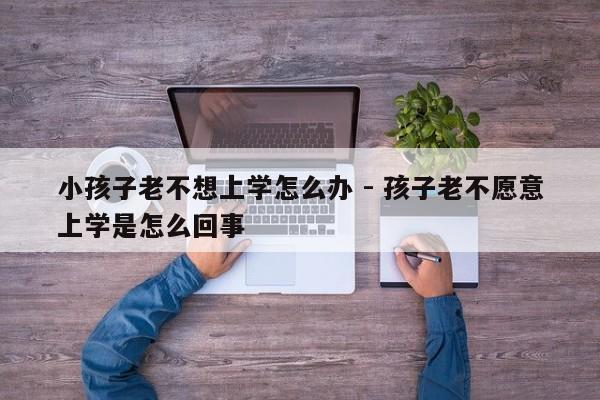 小孩子老不想上学怎么办 - 孩子老不愿意上学是怎么回事