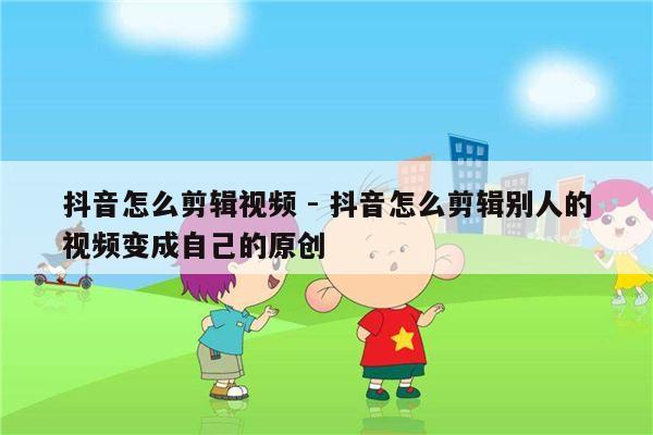 抖音怎么剪辑视频 - 抖音怎么剪辑别人的视频变成自己的原创