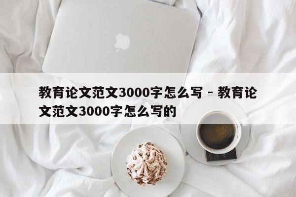 教育论文范文3000字怎么写 - 教育论文范文3000字怎么写的