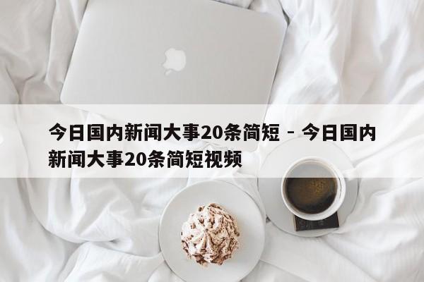 今日国内新闻大事20条简短 - 今日国内新闻大事20条简短视频