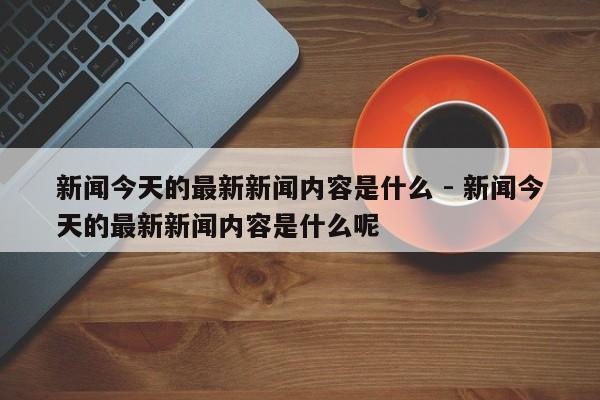 新闻今天的最新新闻内容是什么 - 新闻今天的最新新闻内容是什么呢