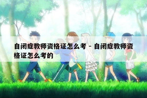 自闭症教师资格证怎么考 - 自闭症教师资格证怎么考的