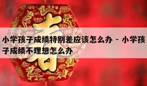 小学孩子成绩特别差应该怎么办 - 小学孩子成绩不理想怎么办