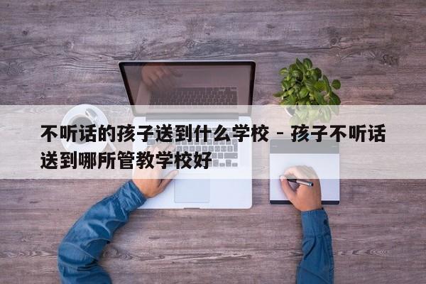 不听话的孩子送到什么学校 - 孩子不听话送到哪所管教学校好