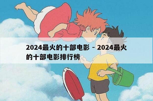 2024最火的十部电影 - 2024最火的十部电影排行榜