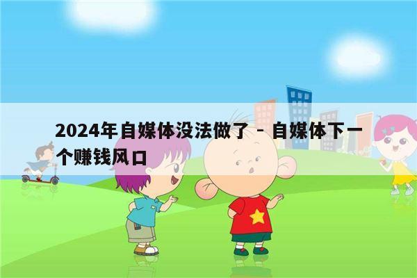 2024年自媒体没法做了 - 自媒体下一个赚钱风口