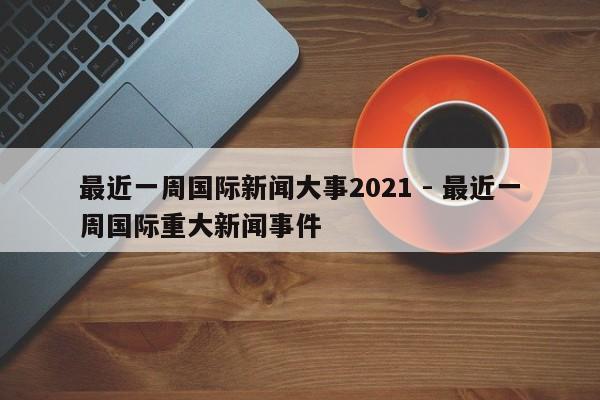 最近一周国际新闻大事2021 - 最近一周国际重大新闻事件