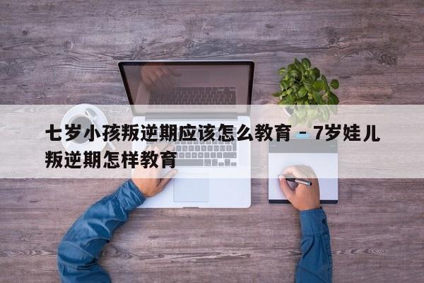 七岁小孩叛逆期应该怎么教育 - 7岁娃儿叛逆期怎样教育