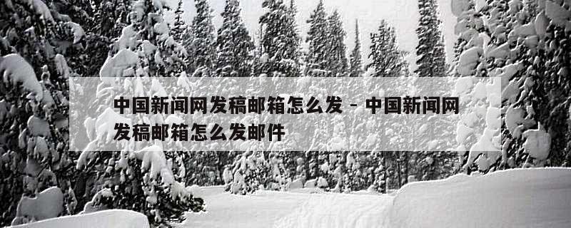 中国新闻网发稿邮箱怎么发 - 中国新闻网发稿邮箱怎么发邮件