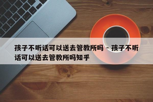 孩子不听话可以送去管教所吗 - 孩子不听话可以送去管教所吗知乎