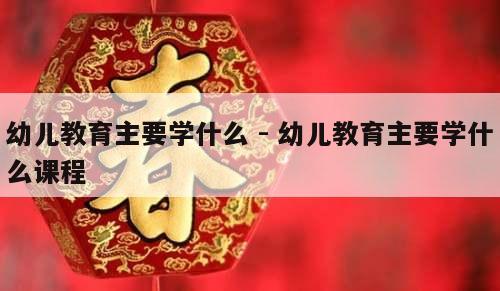 幼儿教育主要学什么 - 幼儿教育主要学什么课程