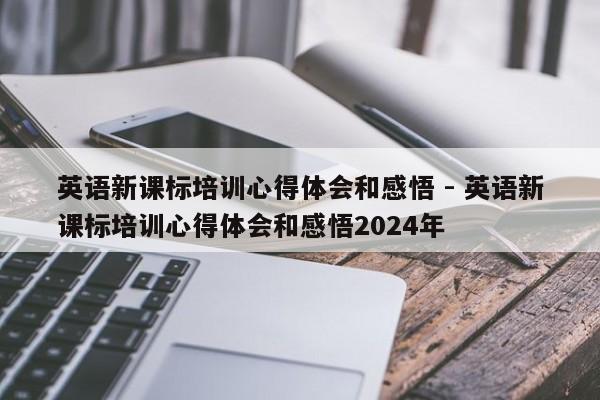 英语新课标培训心得体会和感悟 - 英语新课标培训心得体会和感悟2024年