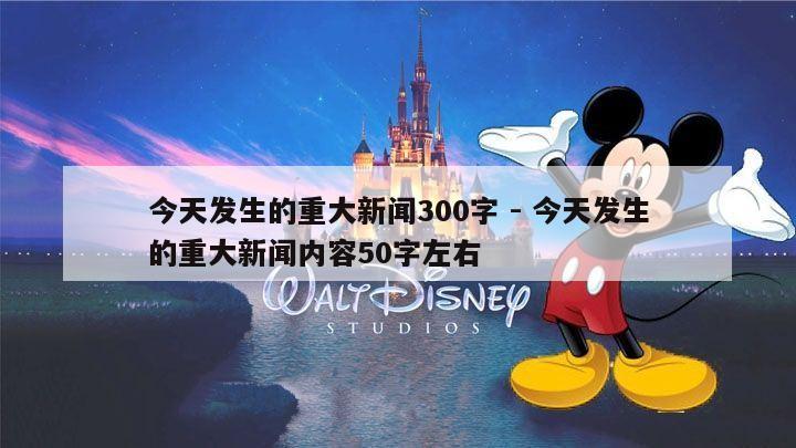 今天发生的重大新闻300字 - 今天发生的重大新闻内容50字左右