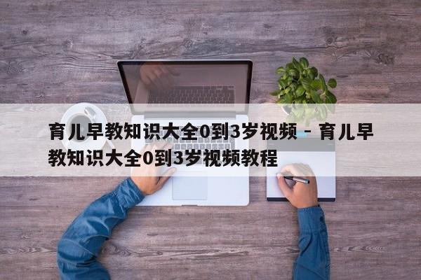 育儿早教知识大全0到3岁视频 - 育儿早教知识大全0到3岁视频教程