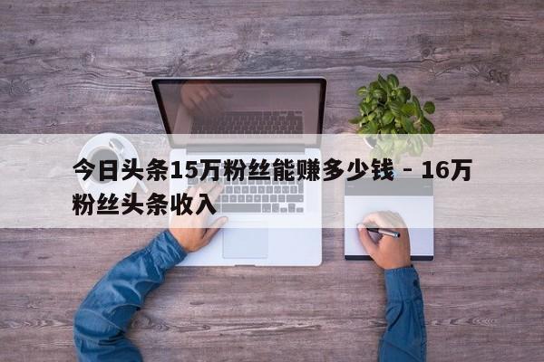 今日头条15万粉丝能赚多少钱 - 16万粉丝头条收入