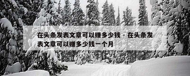 在头条发表文章可以赚多少钱 - 在头条发表文章可以赚多少钱一个月