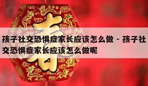 孩子社交恐惧症家长应该怎么做 - 孩子社交恐惧症家长应该怎么做呢